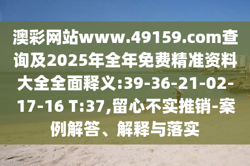 澳彩網(wǎng)站www.49159.соm查詢及2025年全年免費精準(zhǔn)資料大全全面釋義:39-36-21-02-17-16 T:37,留心不實推銷-案例解答、解釋與落實