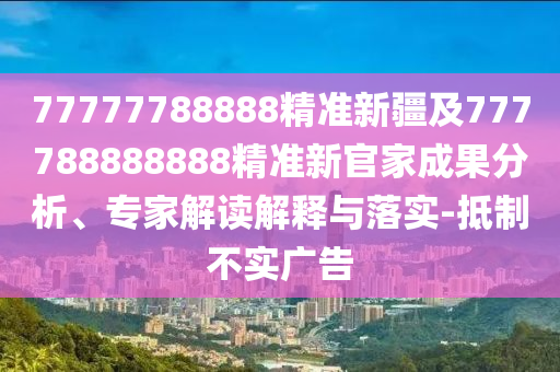 77777788888精準(zhǔn)新疆及777788888888精準(zhǔn)新官家成果分析、專家解讀解釋與落實(shí)-抵制不實(shí)廣告