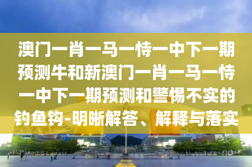 澳門一肖一馬一恃一中下一期預測牛和新澳門一肖一馬一恃一中下一期預測和警惕不實的釣魚鉤-明晰解答、解釋與落實