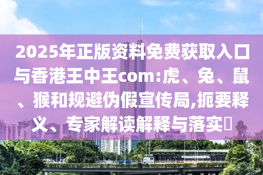 2025年正版資料免費(fèi)獲取入口與香港王中王com:虎、兔、鼠、猴和規(guī)避偽假宣傳局,扼要釋義、專(zhuān)家解讀解釋與落實(shí)?