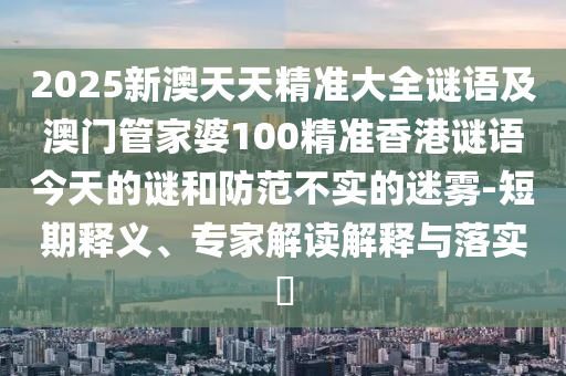 2025新澳天天精準大全謎語及澳門管家婆100精準香港謎語今天的謎和防范不實的迷霧-短期釋義、專家解讀解釋與落實?