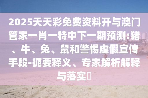 2025天天彩免費資料開與澳門管家一肖一特中下一期預測:豬、牛、兔、鼠和警惕虛假宣傳手段-扼要釋義、專家解析解釋與落實?
