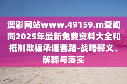 澳彩網(wǎng)站www.49159.m查詢同2025年最新免費資料大全和抵制欺騙承諾套路-戰(zhàn)略釋義、解釋與落實