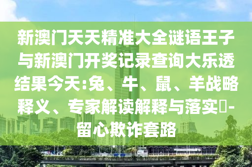 新澳門天天精準(zhǔn)大全謎語王子與新澳門開獎(jiǎng)記錄查詢大樂透結(jié)果今天:兔、牛、鼠、羊戰(zhàn)略釋義、專家解讀解釋與落實(shí)?-留心欺詐套路