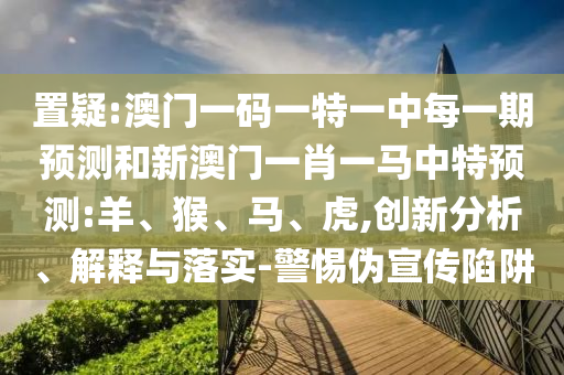 置疑:澳門一碼一特一中每一期預(yù)測和新澳門一肖一馬中特預(yù)測:羊、猴、馬、虎,創(chuàng)新分析、解釋與落實(shí)-警惕偽宣傳陷阱