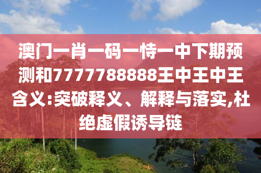 澳門一肖一碼一恃一中下期預(yù)測和7777788888王中王中王含義:突破釋義、解釋與落實(shí),杜絕虛假誘導(dǎo)鏈