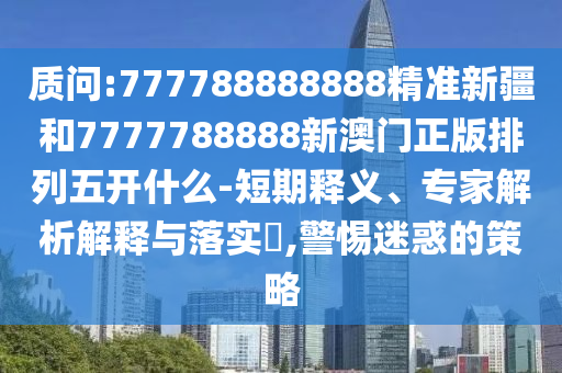 質(zhì)問:777788888888精準新疆和7777788888新澳門正版排列五開什么-短期釋義、專家解析解釋與落實?,警惕迷惑的策略