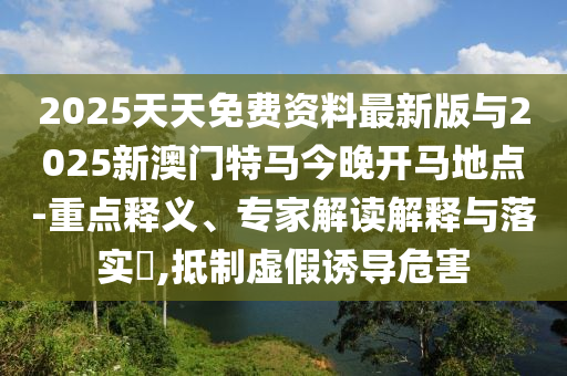 2025天天免費(fèi)資料最新版與2025新澳門(mén)特馬今晚開(kāi)馬地點(diǎn)-重點(diǎn)釋義、專(zhuān)家解讀解釋與落實(shí)?,抵制虛假誘導(dǎo)危害
