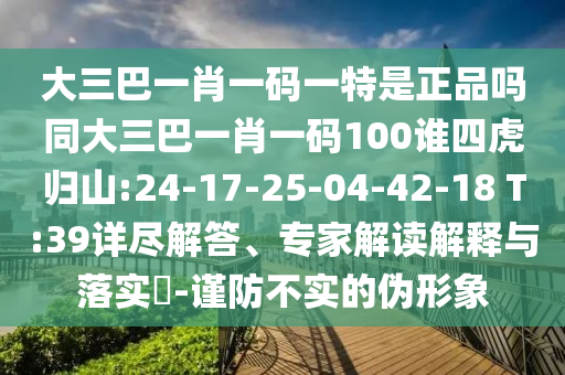 大三巴一肖一碼一特是正品嗎同大三巴一肖一碼100誰四虎歸山:24-17-25-04-42-18 T:39詳盡解答、專家解讀解釋與落實(shí)?-謹(jǐn)防不實(shí)的偽形象