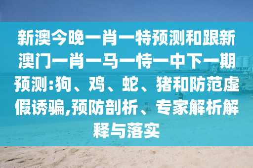 新澳今晚一肖一特預測和跟新澳門一肖一馬一恃一中下一期預測:狗、雞、蛇、豬和防范虛假誘騙,預防剖析、專家解析解釋與落實