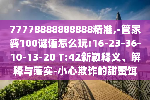 77778888888888精準(zhǔn),-管家婆100謎語怎么玩:16-23-36-10-13-20 T:42新穎釋義、解釋與落實-小心欺詐的甜蜜餌