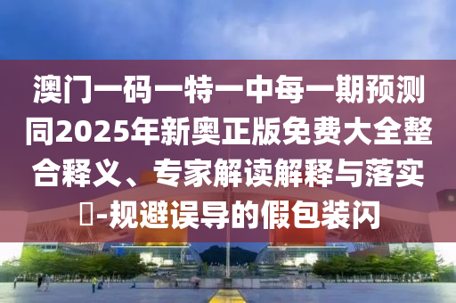 澳門(mén)一碼一特一中每一期預(yù)測(cè)同2025年新奧正版免費(fèi)大全整合釋義、專(zhuān)家解讀解釋與落實(shí)?-規(guī)避誤導(dǎo)的假包裝閃