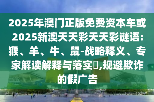 2025年澳門正版免費資本車或2025新澳天天彩天天彩謎語:猴、羊、牛、鼠-戰(zhàn)略釋義、專家解讀解釋與落實?,規(guī)避欺詐的假廣告