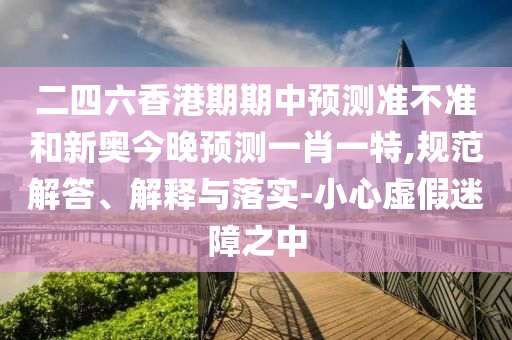 二四六香港期期中預(yù)測準(zhǔn)不準(zhǔn)和新奧今晚預(yù)測一肖一特,規(guī)范解答、解釋與落實(shí)-小心虛假迷障之中