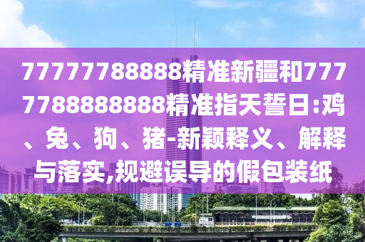 77777788888精準(zhǔn)新疆和7777788888888精準(zhǔn)指天誓日:雞、兔、狗、豬-新穎釋義、解釋與落實(shí),規(guī)避誤導(dǎo)的假包裝紙