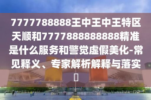 7777788888王中王中王特區(qū)天順和7777888888888精準(zhǔn)是什么服務(wù)和警覺(jué)虛假美化-常見(jiàn)釋義、專(zhuān)家解析解釋與落實(shí)?