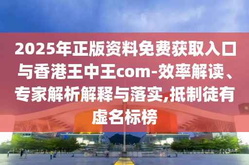 2025年正版資料免費(fèi)獲取入口與香港王中王com-效率解讀、專家解析解釋與落實(shí),抵制徒有虛名標(biāo)榜