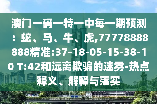 澳門(mén)一碼一特一中每一期預(yù)測(cè)：蛇、馬、牛、虎,77778888888精準(zhǔn):37-18-05-15-38-10 T:42和遠(yuǎn)離欺騙的迷霧-熱點(diǎn)釋義、解釋與落實(shí)