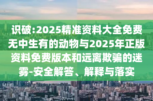 識破:2025精準(zhǔn)資料大全免費(fèi)無中生有的動物與2025年正版資料免費(fèi)版本和遠(yuǎn)離欺騙的迷霧-安全解答、解釋與落實(shí)