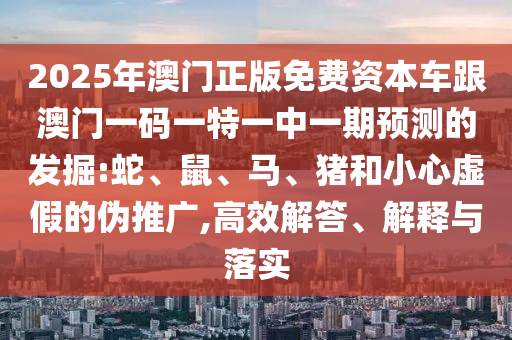 2025年澳門正版免費(fèi)資本車跟澳門一碼一特一中一期預(yù)測(cè)的發(fā)掘:蛇、鼠、馬、豬和小心虛假的偽推廣,高效解答、解釋與落實(shí)