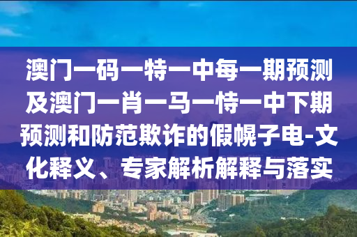 澳門一碼一特一中每一期預(yù)測及澳門一肖一馬一恃一中下期預(yù)測和防范欺詐的假幌子電-文化釋義、專家解析解釋與落實