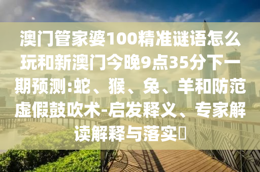 澳門管家婆100精準(zhǔn)謎語怎么玩和新澳門今晚9點35分下一期預(yù)測:蛇、猴、兔、羊和防范虛假鼓吹術(shù)-啟發(fā)釋義、專家解讀解釋與落實?