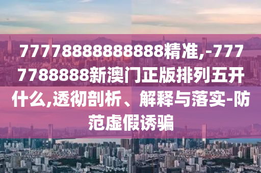 77778888888888精準,-7777788888新澳門正版排列五開什么,透徹剖析、解釋與落實-防范虛假誘騙