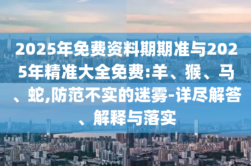 2025年免費(fèi)資料期期準(zhǔn)與2025年精準(zhǔn)大全免費(fèi):羊、猴、馬、蛇,防范不實(shí)的迷霧-詳盡解答、解釋與落實(shí)