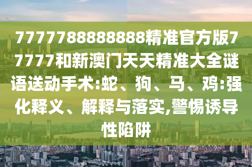 7777788888888精準(zhǔn)官方版77777和新澳門天天精準(zhǔn)大全謎語送動手術(shù):蛇、狗、馬、雞:強(qiáng)化釋義、解釋與落實,警惕誘導(dǎo)性陷阱