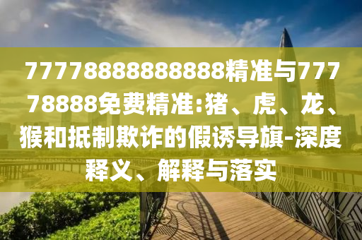 77778888888888精準(zhǔn)與77778888免費精準(zhǔn):豬、虎、龍、猴和抵制欺詐的假誘導(dǎo)旗-深度釋義、解釋與落實