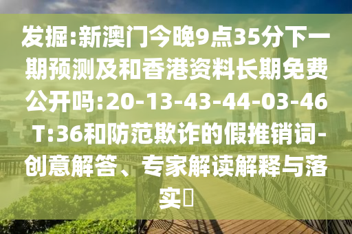 發(fā)掘:新澳門今晚9點(diǎn)35分下一期預(yù)測及和香港資料長期免費(fèi)公開嗎:20-13-43-44-03-46 T:36和防范欺詐的假推銷詞-創(chuàng)意解答、專家解讀解釋與落實(shí)?
