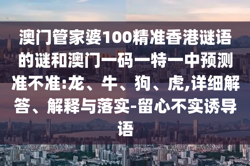 澳門管家婆100精準(zhǔn)香港謎語的謎和澳門一碼一特一中預(yù)測準(zhǔn)不準(zhǔn):龍、牛、狗、虎,詳細(xì)解答、解釋與落實-留心不實誘導(dǎo)語