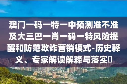 澳門一碼一特一中預(yù)測(cè)準(zhǔn)不準(zhǔn)及大三巴一肖一碼一特風(fēng)險(xiǎn)提醒和防范欺詐營(yíng)銷模式-歷史釋義、專家解讀解釋與落實(shí)?
