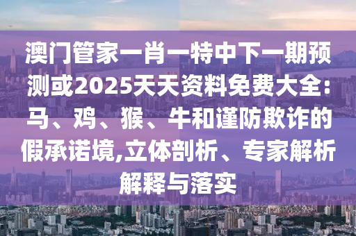 澳門管家一肖一特中下一期預(yù)測(cè)或2025天天資料免費(fèi)大全:馬、雞、猴、牛和謹(jǐn)防欺詐的假承諾境,立體剖析、專家解析解釋與落實(shí)