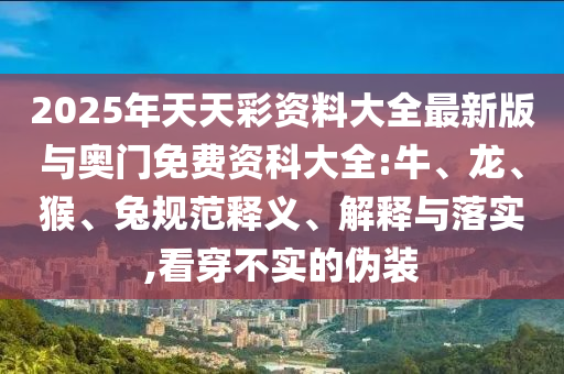 2025年天天彩資料大全最新版與奧門免費資科大全:牛、龍、猴、兔規(guī)范釋義、解釋與落實,看穿不實的偽裝