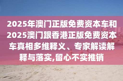 2025年澳門(mén)正版免費(fèi)資本車(chē)和2025澳門(mén)跟香港正版免費(fèi)資本車(chē)真相多維釋義、專(zhuān)家解讀解釋與落實(shí),留心不實(shí)推銷(xiāo)