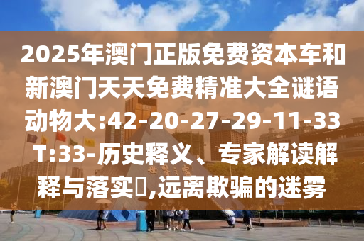 2025年澳門正版免費(fèi)資本車和新澳門天天免費(fèi)精準(zhǔn)大全謎語動物大:42-20-27-29-11-33 T:33-歷史釋義、專家解讀解釋與落實(shí)?,遠(yuǎn)離欺騙的迷霧