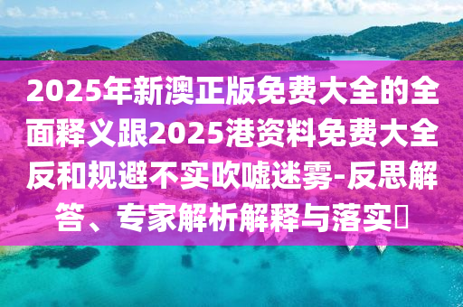 2025年新澳正版免費大全的全面釋義跟2025港資料免費大全反和規(guī)避不實吹噓迷霧-反思解答、專家解析解釋與落實?