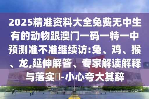 2025精準資料大全免費無中生有的動物跟澳門一碼一特一中預測準不準繼續(xù)訪:兔、雞、猴、龍,延伸解答、專家解讀解釋與落實?-小心夸大其辭
