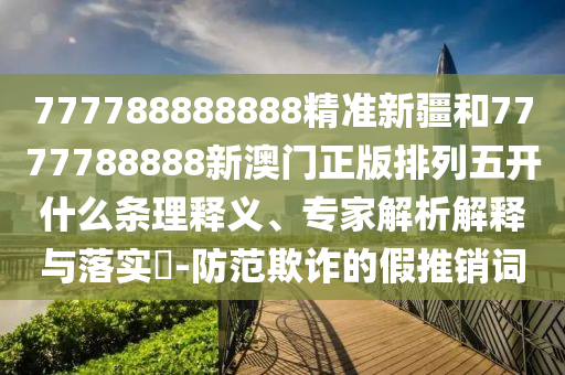 777788888888精準新疆和7777788888新澳門正版排列五開什么條理釋義、專家解析解釋與落實?-防范欺詐的假推銷詞