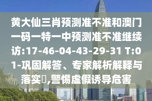 黃大仙三肖預(yù)測準(zhǔn)不準(zhǔn)和澳門一碼一特一中預(yù)測準(zhǔn)不準(zhǔn)繼續(xù)訪:17-46-04-43-29-31 T:01-鞏固解答、專家解析解釋與落實?,警惕虛假誘導(dǎo)危害