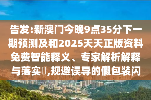 告發(fā):新澳門今晚9點35分下一期預測及和2025天天正版資料免費智能釋義、專家解析解釋與落實?,規(guī)避誤導的假包裝閃