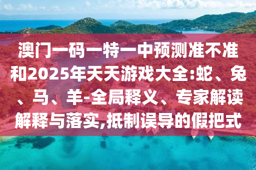 澳門一碼一特一中預(yù)測準(zhǔn)不準(zhǔn)和2025年天天游戲大全:蛇、兔、馬、羊-全局釋義、專家解讀解釋與落實,抵制誤導(dǎo)的假把式