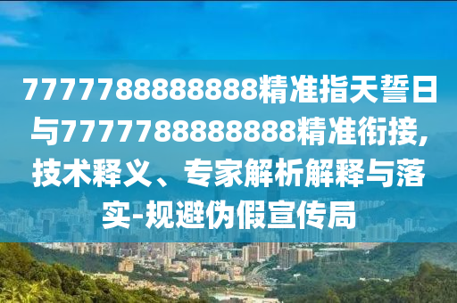 7777788888888精準指天誓日與7777788888888精準銜接,技術(shù)釋義、專家解析解釋與落實-規(guī)避偽假宣傳局