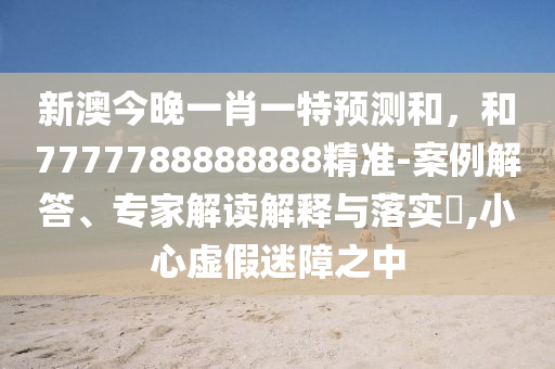 新澳今晚一肖一特預(yù)測和，和7777788888888精準(zhǔn)-案例解答、專家解讀解釋與落實(shí)?,小心虛假迷障之中