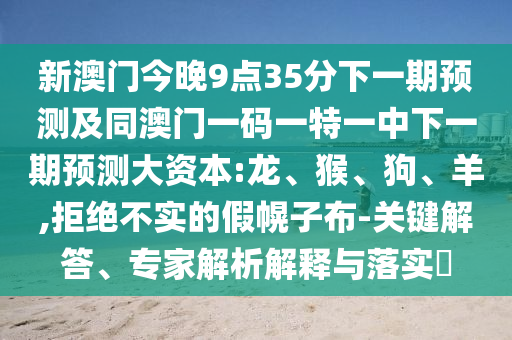新澳門今晚9點(diǎn)35分下一期預(yù)測(cè)及同澳門一碼一特一中下一期預(yù)測(cè)大資本:龍、猴、狗、羊,拒絕不實(shí)的假幌子布-關(guān)鍵解答、專家解析解釋與落實(shí)?