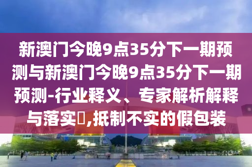 新澳門(mén)今晚9點(diǎn)35分下一期預(yù)測(cè)與新澳門(mén)今晚9點(diǎn)35分下一期預(yù)測(cè)-行業(yè)釋義、專(zhuān)家解析解釋與落實(shí)?,抵制不實(shí)的假包裝