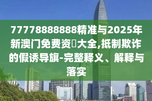 77778888888精準(zhǔn)與2025年新澳門免費(fèi)資枓大全,抵制欺詐的假誘導(dǎo)旗-完整釋義、解釋與落實(shí)