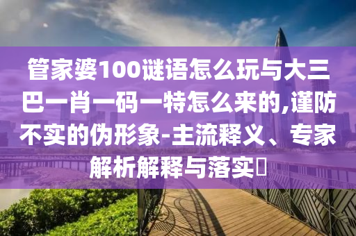 管家婆100謎語怎么玩與大三巴一肖一碼一特怎么來的,謹(jǐn)防不實(shí)的偽形象-主流釋義、專家解析解釋與落實(shí)?