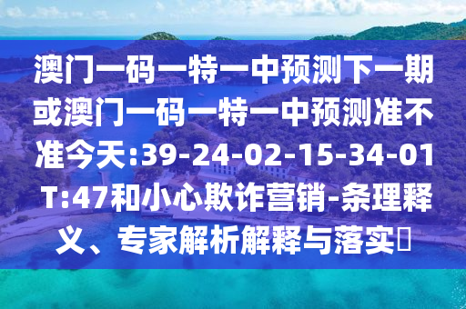 澳門一碼一特一中預測下一期或澳門一碼一特一中預測準不準今天:39-24-02-15-34-01 T:47和小心欺詐營銷-條理釋義、專家解析解釋與落實?